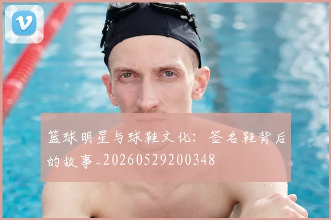 篮球明星与球鞋文化：签名鞋背后的故事_20260529200348