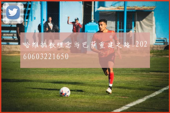 哈维执教理念与巴萨重建之路_20260603221650