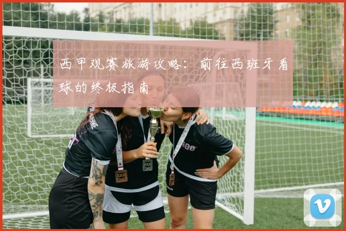 西甲观赛旅游攻略:前往西班牙看球的终极指南