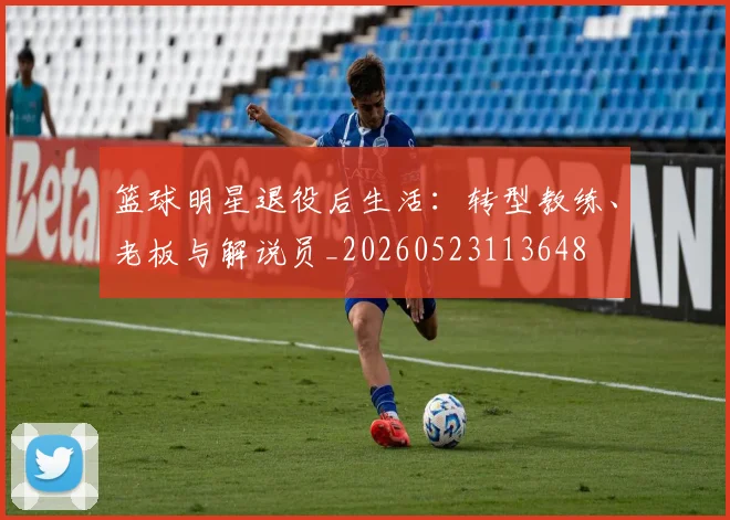 篮球明星退役后生活：转型教练、老板与解说员_20260523113648