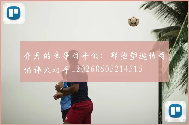 乔丹的竞争对手们：那些塑造传奇的伟大对手_20260605214515
