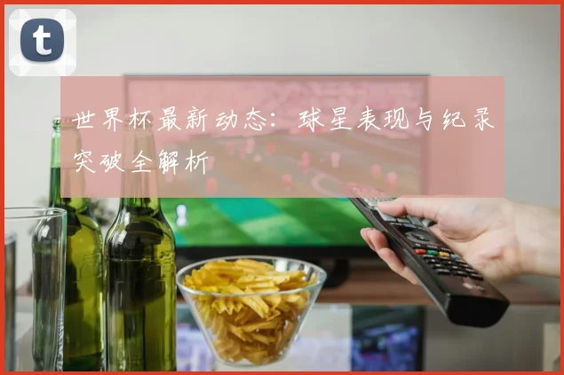 世界杯最新动态：球星表现与纪录突破全解析