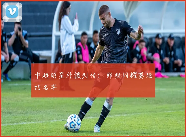 中超明星外援列传:那些闪耀赛场的名字