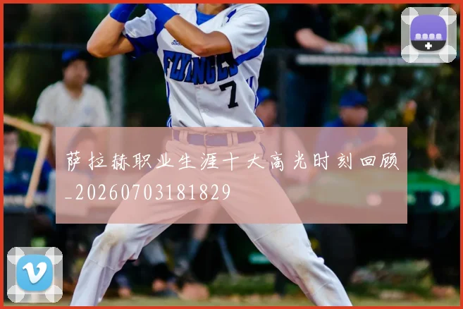 萨拉赫职业生涯十大高光时刻回顾_20260703181829