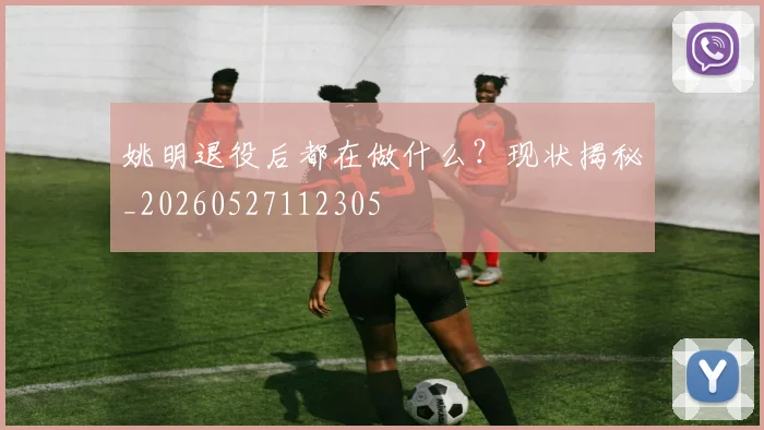 姚明退役后都在做什么？现状揭秘_20260527112305