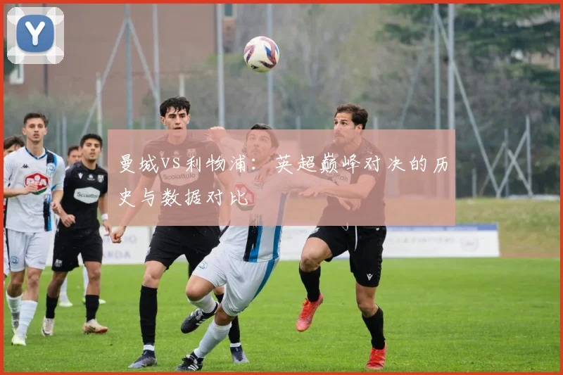 曼城vs利物浦:英超巅峰对决的历史与数据对比