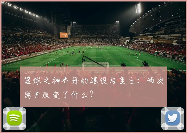 篮球之神乔丹的退役与复出：两次离开改变了什么？