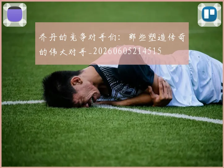 乔丹的竞争对手们:那些塑造传奇的伟大对手_20260605214515