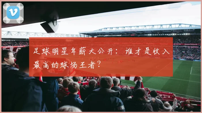足球明星年薪大公开:谁才是收入最高的球场王者?