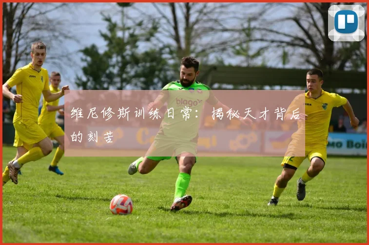 维尼修斯训练日常:揭秘天才背后的刻苦