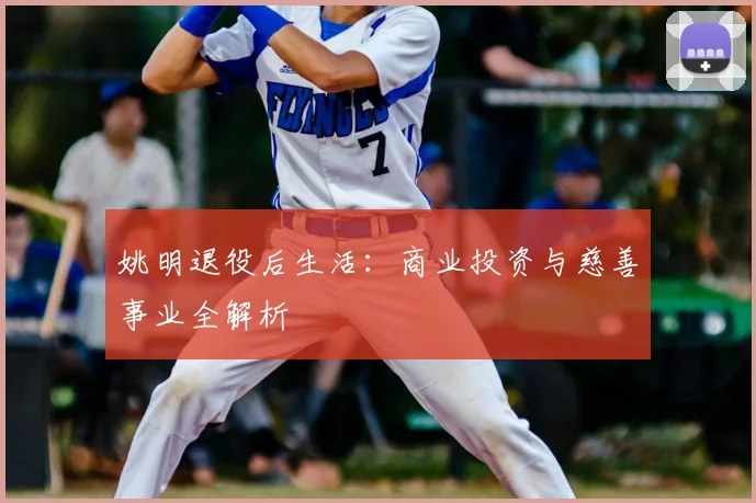 姚明退役后生活：商业投资与慈善事业全解析