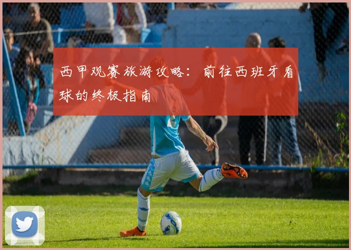 西甲观赛旅游攻略:前往西班牙看球的终极指南